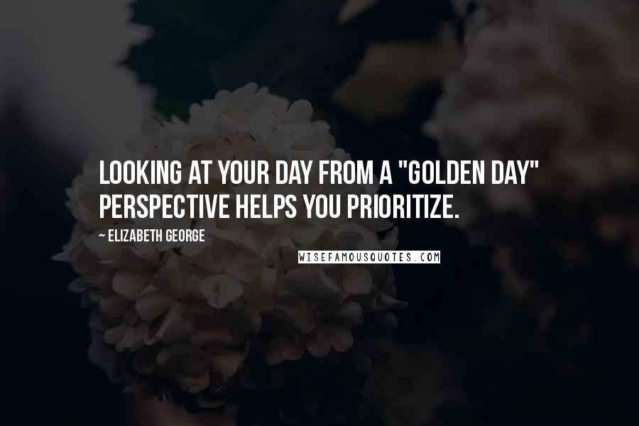 Elizabeth George Quotes: Looking at your day from a "golden day" perspective helps you prioritize.