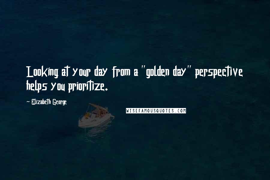 Elizabeth George Quotes: Looking at your day from a "golden day" perspective helps you prioritize.