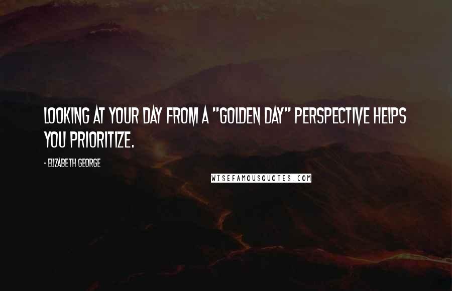 Elizabeth George Quotes: Looking at your day from a "golden day" perspective helps you prioritize.