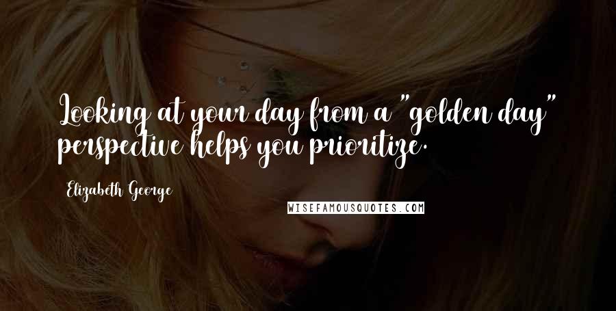 Elizabeth George Quotes: Looking at your day from a "golden day" perspective helps you prioritize.