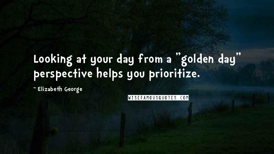 Elizabeth George Quotes: Looking at your day from a "golden day" perspective helps you prioritize.