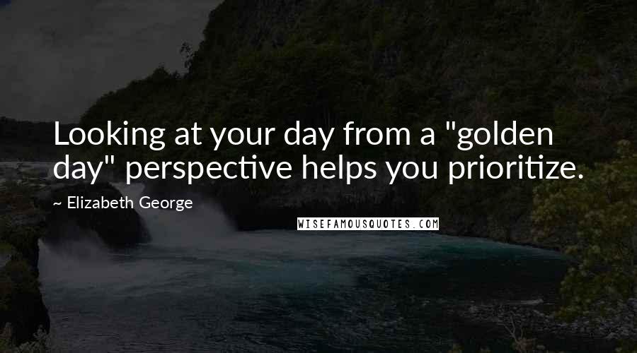 Elizabeth George Quotes: Looking at your day from a "golden day" perspective helps you prioritize.