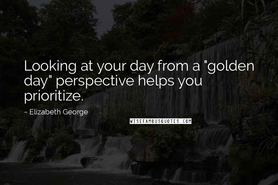 Elizabeth George Quotes: Looking at your day from a "golden day" perspective helps you prioritize.