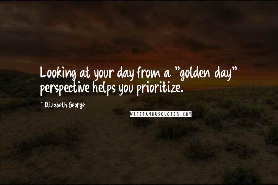 Elizabeth George Quotes: Looking at your day from a "golden day" perspective helps you prioritize.