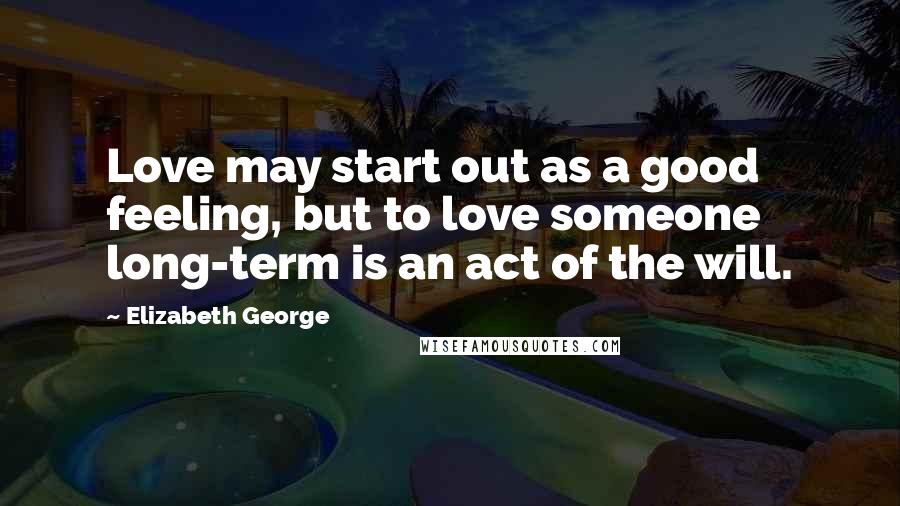 Elizabeth George Quotes: Love may start out as a good feeling, but to love someone long-term is an act of the will.