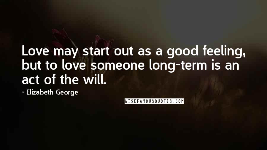 Elizabeth George Quotes: Love may start out as a good feeling, but to love someone long-term is an act of the will.