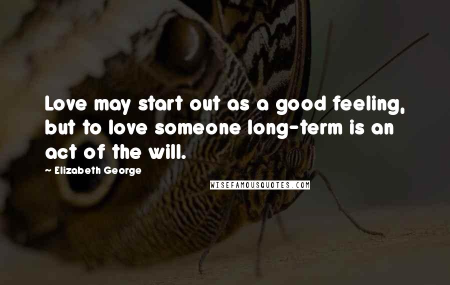 Elizabeth George Quotes: Love may start out as a good feeling, but to love someone long-term is an act of the will.