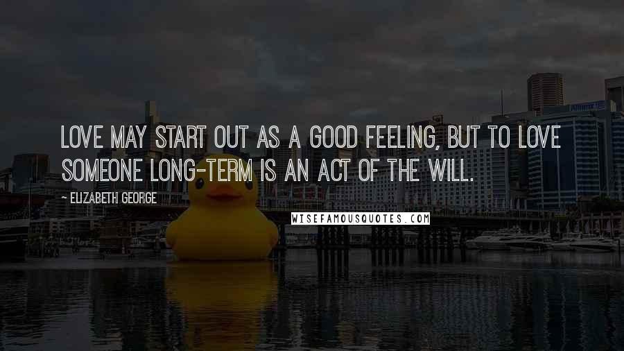 Elizabeth George Quotes: Love may start out as a good feeling, but to love someone long-term is an act of the will.