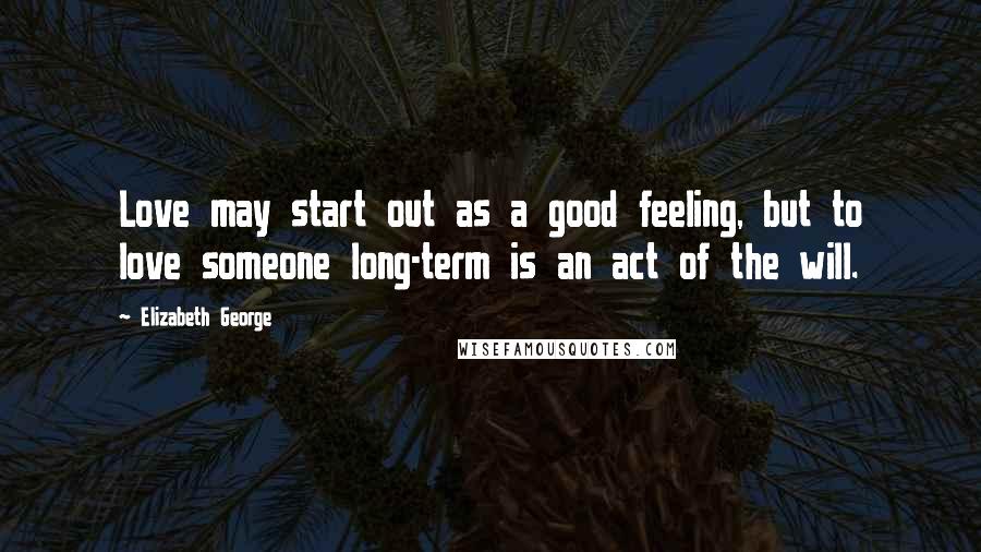 Elizabeth George Quotes: Love may start out as a good feeling, but to love someone long-term is an act of the will.