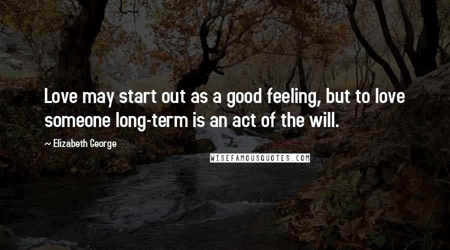 Elizabeth George Quotes: Love may start out as a good feeling, but to love someone long-term is an act of the will.