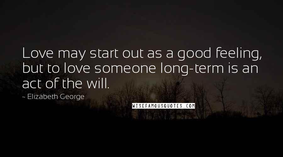 Elizabeth George Quotes: Love may start out as a good feeling, but to love someone long-term is an act of the will.