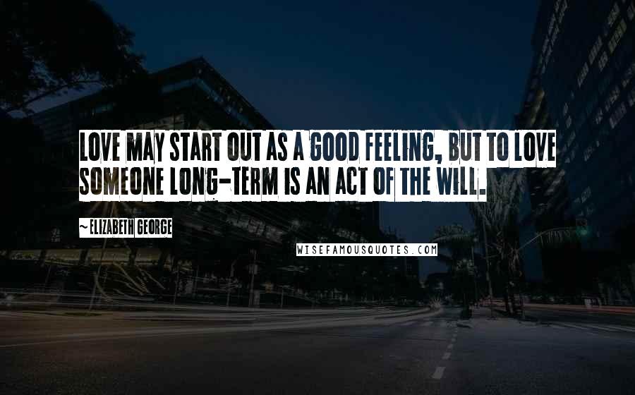 Elizabeth George Quotes: Love may start out as a good feeling, but to love someone long-term is an act of the will.