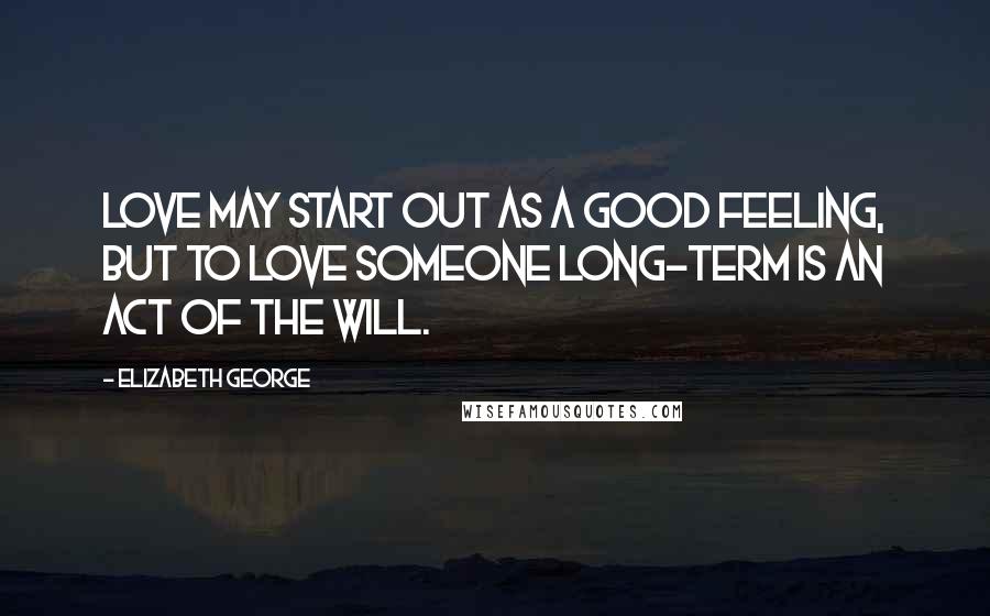 Elizabeth George Quotes: Love may start out as a good feeling, but to love someone long-term is an act of the will.