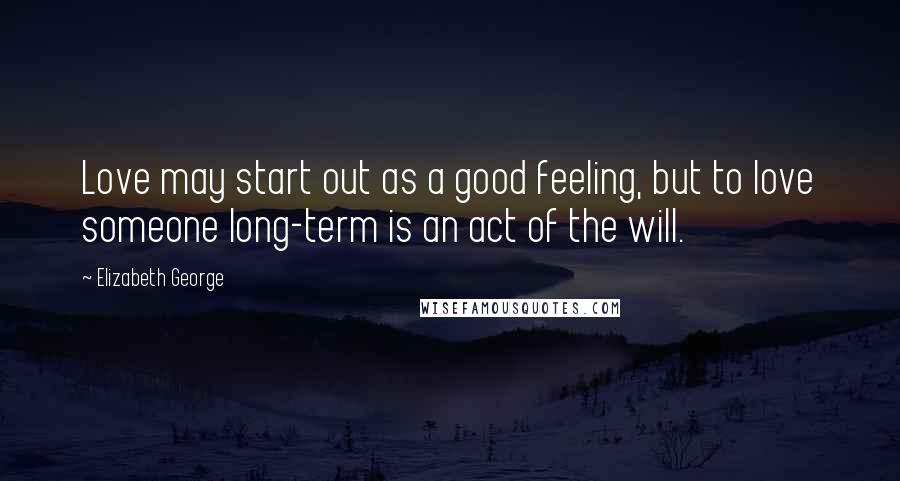 Elizabeth George Quotes: Love may start out as a good feeling, but to love someone long-term is an act of the will.