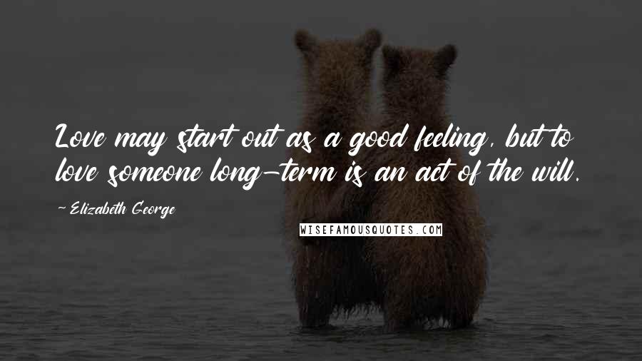 Elizabeth George Quotes: Love may start out as a good feeling, but to love someone long-term is an act of the will.