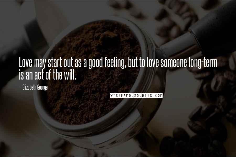 Elizabeth George Quotes: Love may start out as a good feeling, but to love someone long-term is an act of the will.