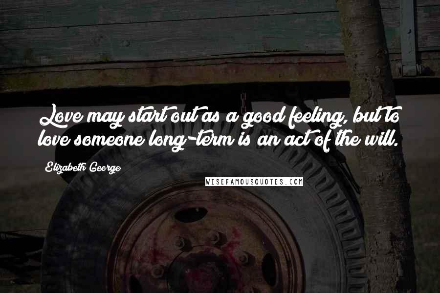 Elizabeth George Quotes: Love may start out as a good feeling, but to love someone long-term is an act of the will.