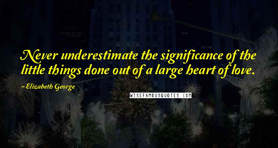 Elizabeth George Quotes: Never underestimate the significance of the little things done out of a large heart of love.