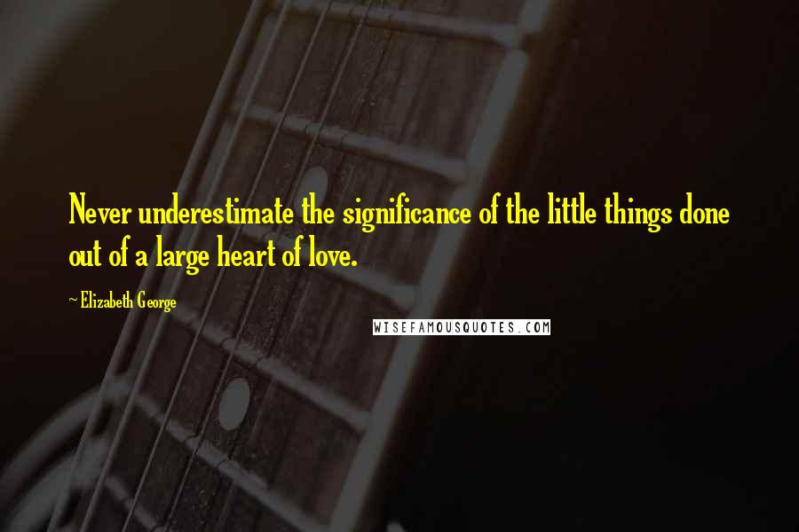 Elizabeth George Quotes: Never underestimate the significance of the little things done out of a large heart of love.