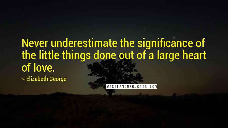 Elizabeth George Quotes: Never underestimate the significance of the little things done out of a large heart of love.