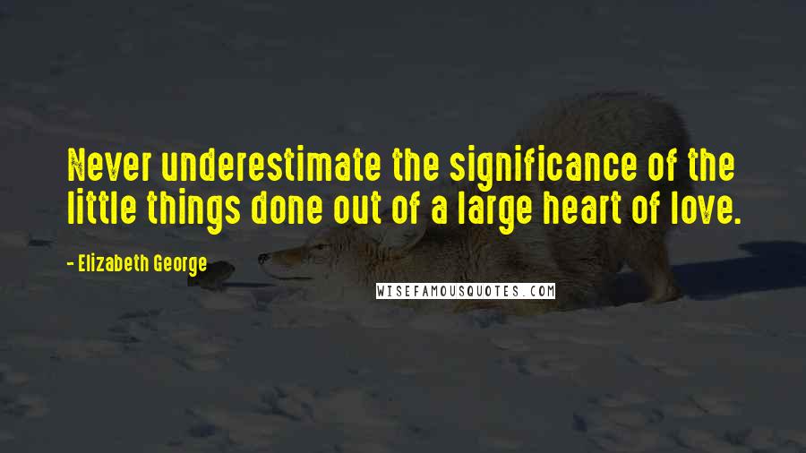 Elizabeth George Quotes: Never underestimate the significance of the little things done out of a large heart of love.