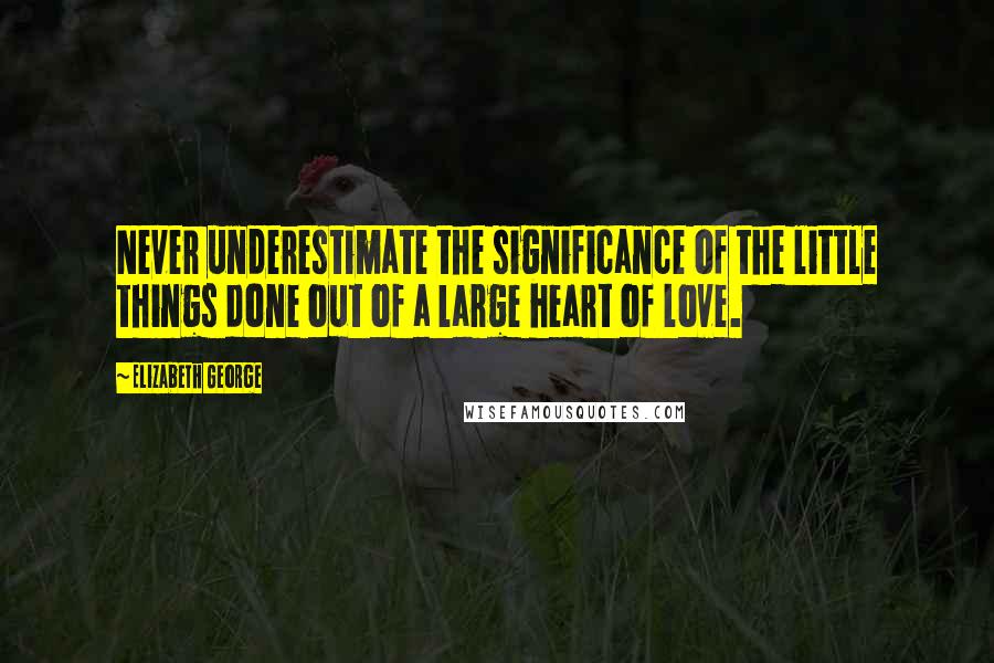 Elizabeth George Quotes: Never underestimate the significance of the little things done out of a large heart of love.