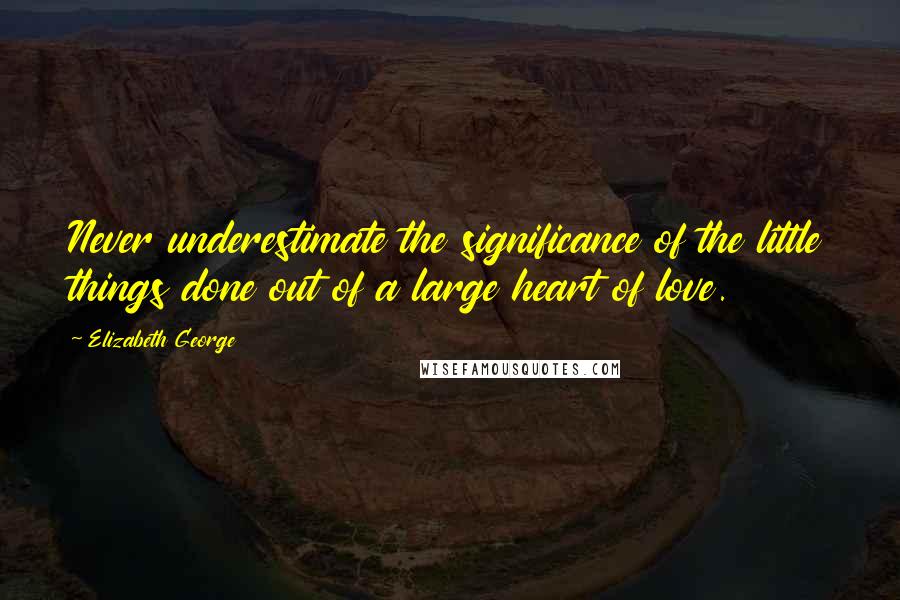 Elizabeth George Quotes: Never underestimate the significance of the little things done out of a large heart of love.