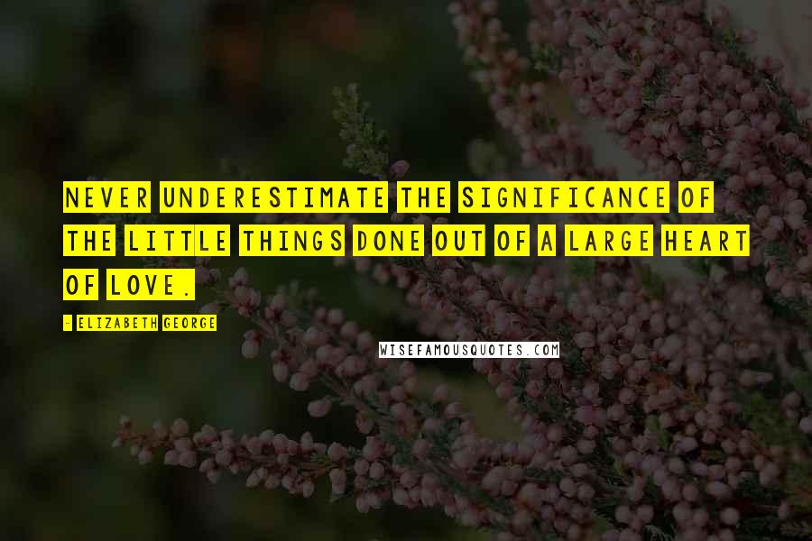 Elizabeth George Quotes: Never underestimate the significance of the little things done out of a large heart of love.