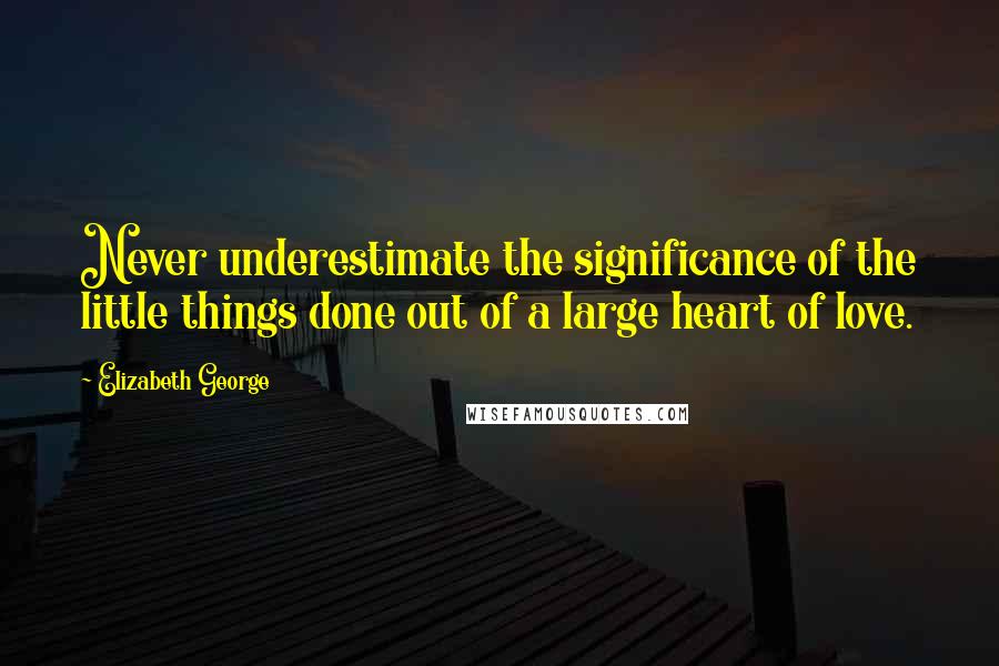 Elizabeth George Quotes: Never underestimate the significance of the little things done out of a large heart of love.