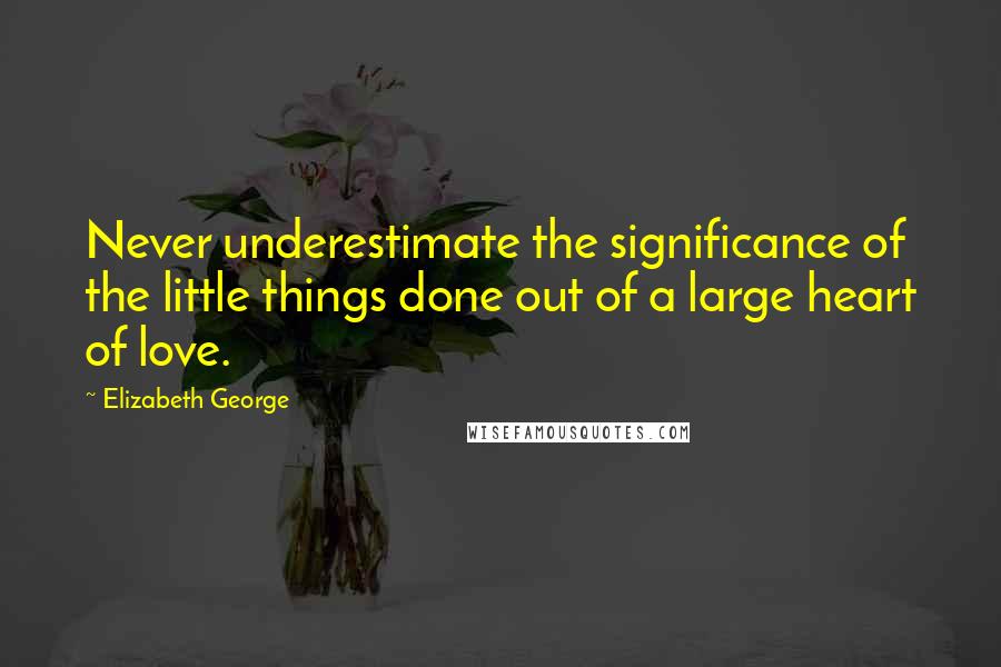 Elizabeth George Quotes: Never underestimate the significance of the little things done out of a large heart of love.