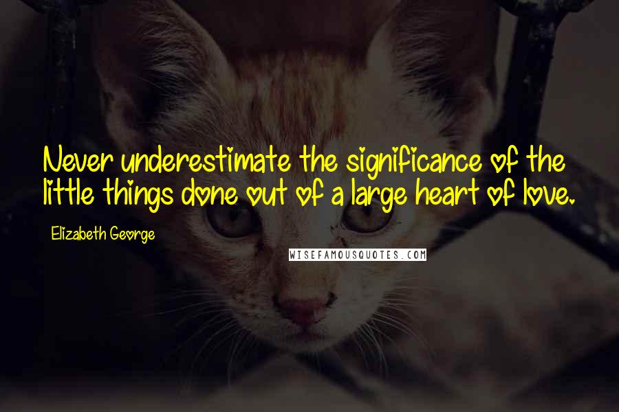 Elizabeth George Quotes: Never underestimate the significance of the little things done out of a large heart of love.