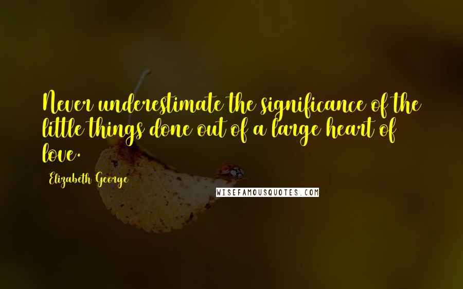 Elizabeth George Quotes: Never underestimate the significance of the little things done out of a large heart of love.
