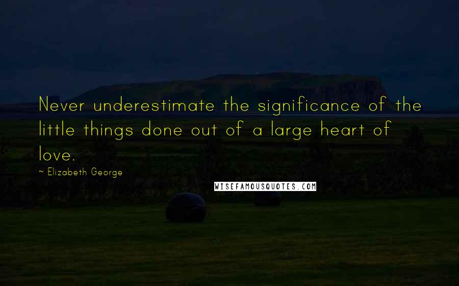 Elizabeth George Quotes: Never underestimate the significance of the little things done out of a large heart of love.