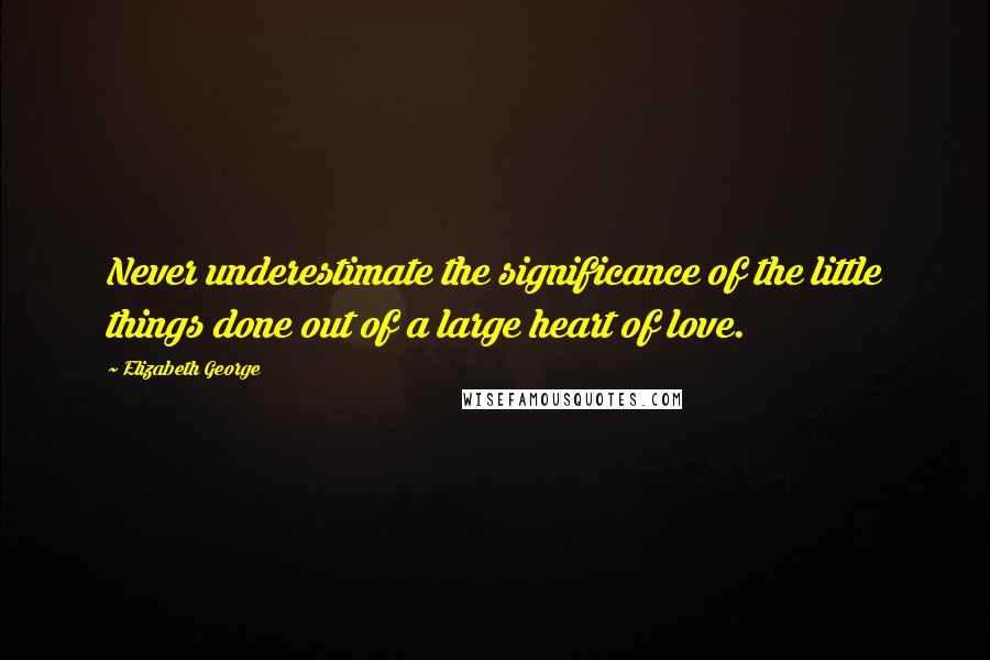 Elizabeth George Quotes: Never underestimate the significance of the little things done out of a large heart of love.