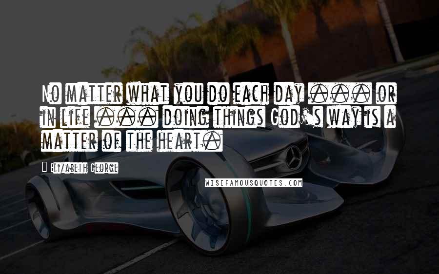 Elizabeth George Quotes: No matter what you do each day ... or in life ... doing things God's way is a matter of the heart.