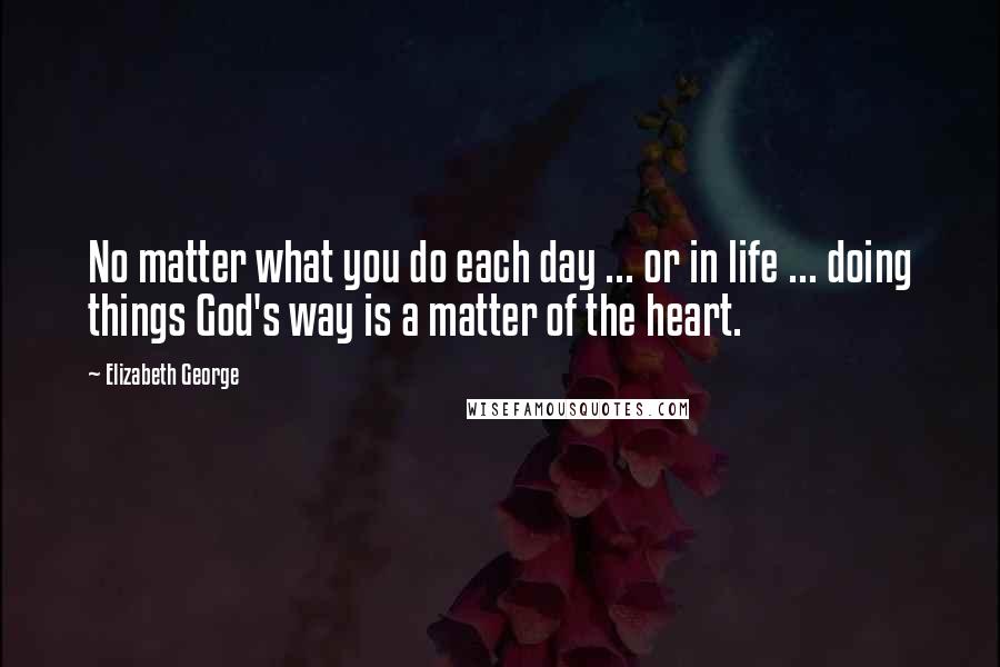 Elizabeth George Quotes: No matter what you do each day ... or in life ... doing things God's way is a matter of the heart.