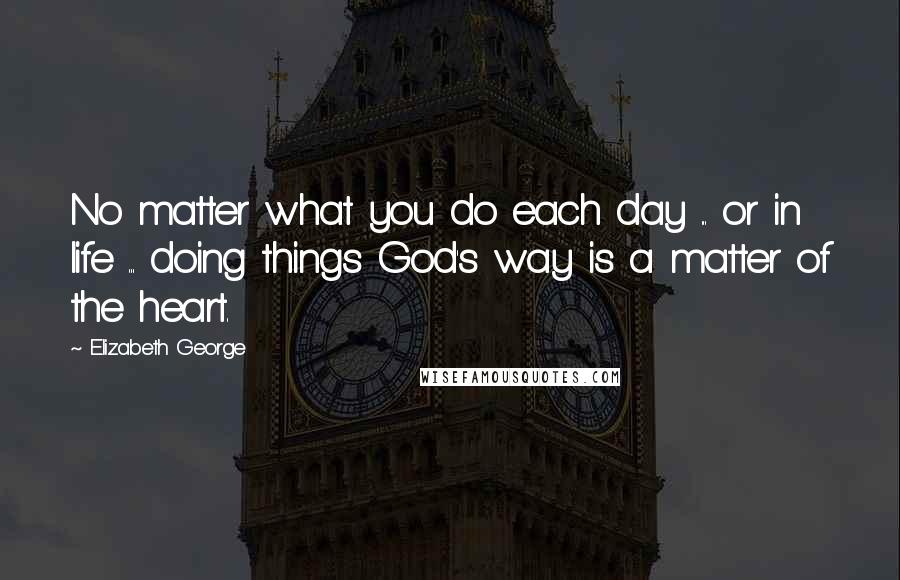 Elizabeth George Quotes: No matter what you do each day ... or in life ... doing things God's way is a matter of the heart.