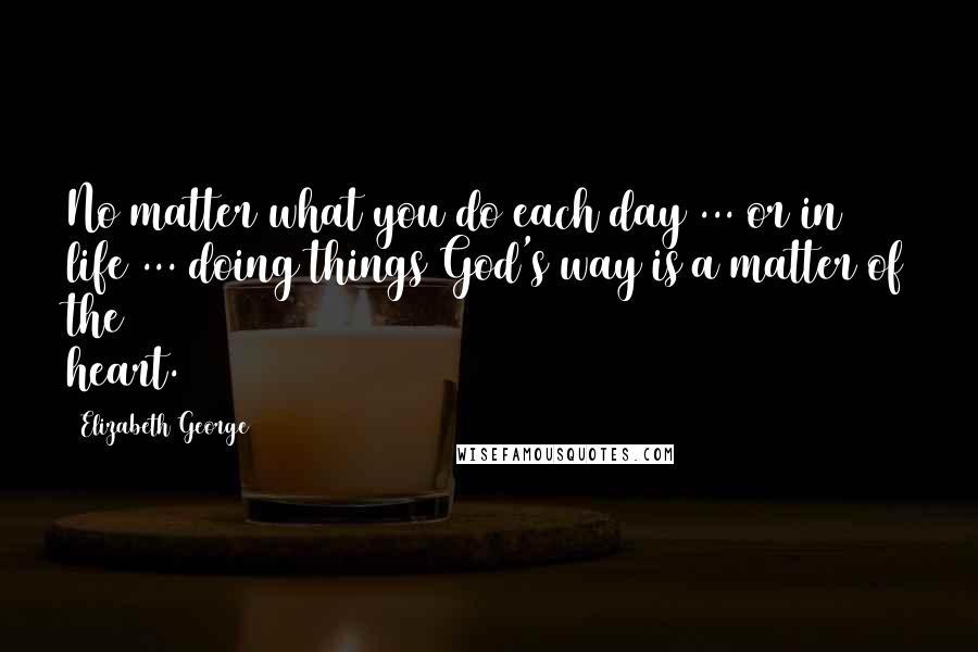 Elizabeth George Quotes: No matter what you do each day ... or in life ... doing things God's way is a matter of the heart.