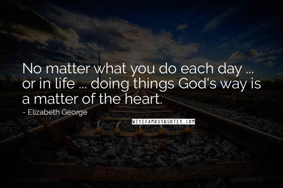 Elizabeth George Quotes: No matter what you do each day ... or in life ... doing things God's way is a matter of the heart.