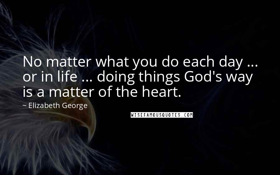 Elizabeth George Quotes: No matter what you do each day ... or in life ... doing things God's way is a matter of the heart.