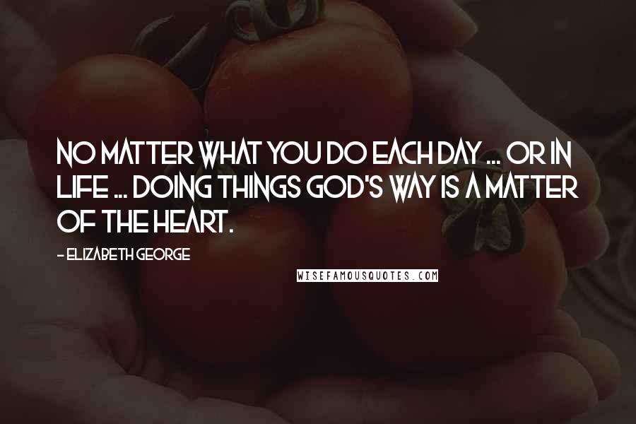 Elizabeth George Quotes: No matter what you do each day ... or in life ... doing things God's way is a matter of the heart.