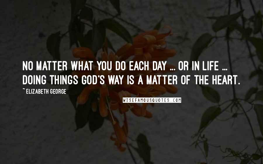 Elizabeth George Quotes: No matter what you do each day ... or in life ... doing things God's way is a matter of the heart.