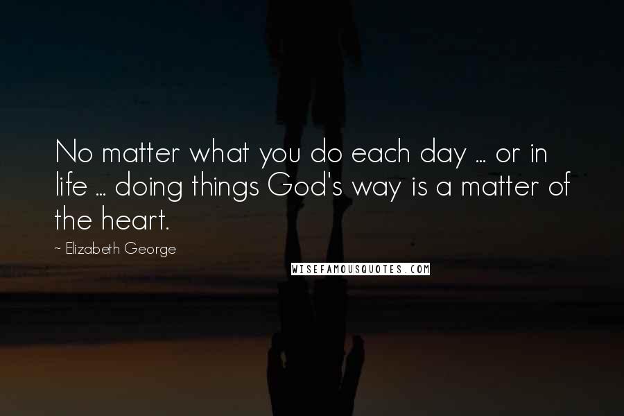 Elizabeth George Quotes: No matter what you do each day ... or in life ... doing things God's way is a matter of the heart.