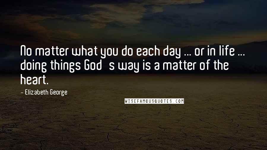 Elizabeth George Quotes: No matter what you do each day ... or in life ... doing things God's way is a matter of the heart.