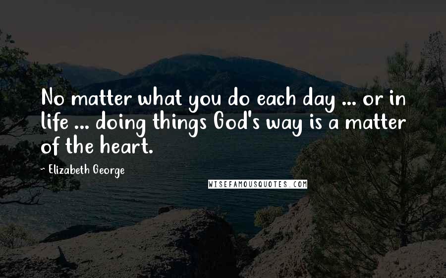 Elizabeth George Quotes: No matter what you do each day ... or in life ... doing things God's way is a matter of the heart.