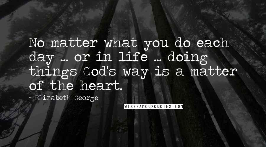 Elizabeth George Quotes: No matter what you do each day ... or in life ... doing things God's way is a matter of the heart.