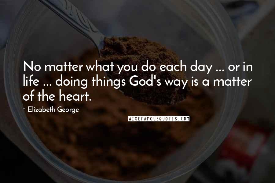 Elizabeth George Quotes: No matter what you do each day ... or in life ... doing things God's way is a matter of the heart.