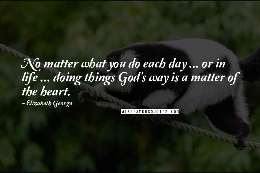 Elizabeth George Quotes: No matter what you do each day ... or in life ... doing things God's way is a matter of the heart.