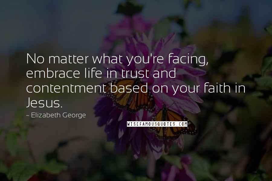 Elizabeth George Quotes: No matter what you're facing, embrace life in trust and contentment based on your faith in Jesus.