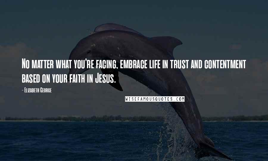 Elizabeth George Quotes: No matter what you're facing, embrace life in trust and contentment based on your faith in Jesus.